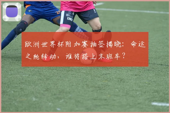 欧洲世界杯附加赛抽签揭晓：命运之轮转动，谁将搭上末班车？