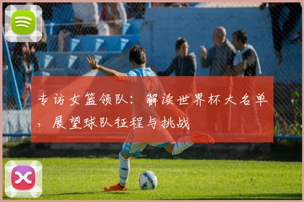专访女篮领队：解读世界杯大名单，展望球队征程与挑战