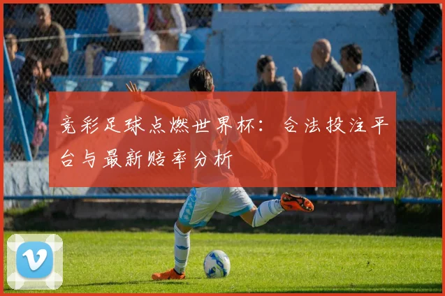 竞彩足球点燃世界杯：合法投注平台与最新赔率分析